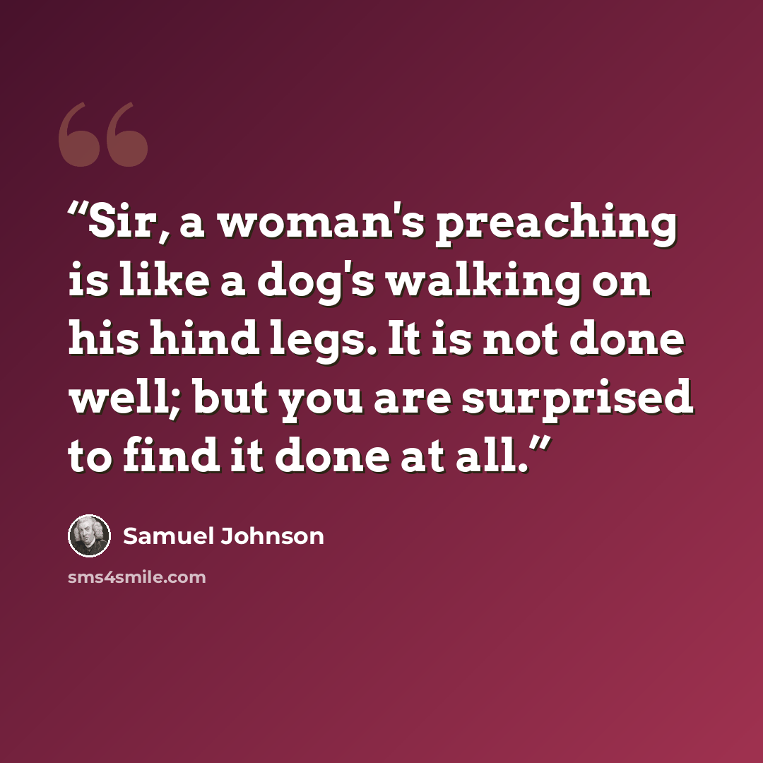 “Sir, a woman's preaching is like a dog's walking on his hind legs. It is not done well; but you are surprised to find it done at all.” quote by Samuel Johnson