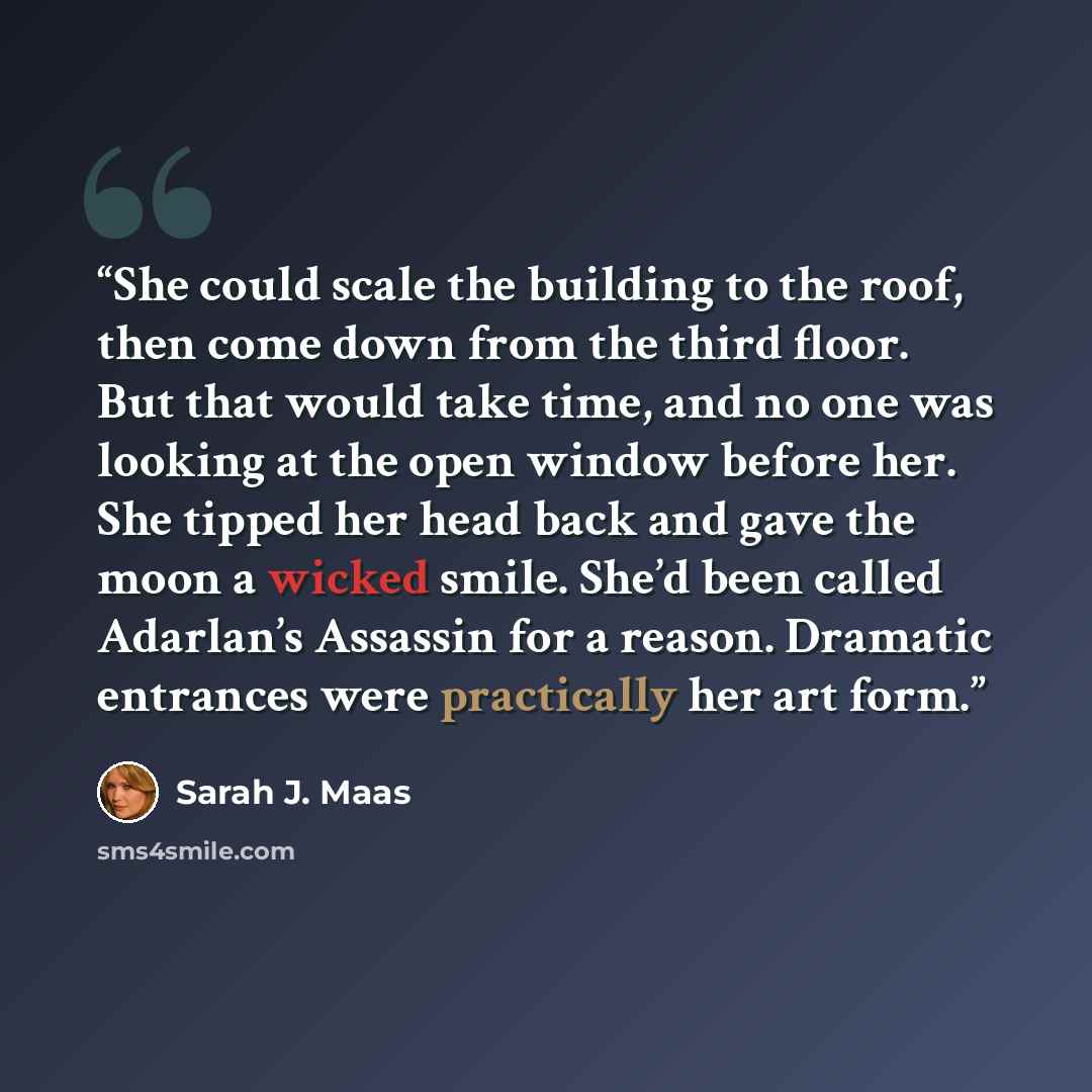 “She could scale the building to the roof, then come down from the third floor. But that would take time, and no one was looking at the open window before her. She tipped her head back and gave the moon a wicked smile. She’d been called Adarlan’s Assassin for a reason. Dramatic entrances were…” quote by Sarah J. Maas