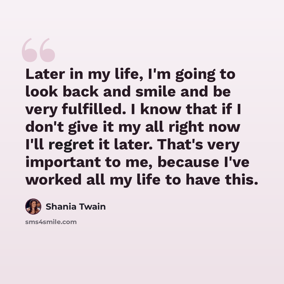 “Later in my life, I'm going to look back and smile and be very fulfilled. I know that if I don't give it my all right now I'll regret it later. That's very important to me, because I've worked all my life to have this.” quote by Shania Twain