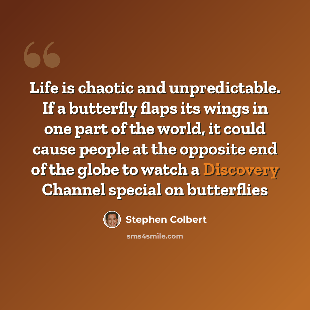 “Life is chaotic and unpredictable. If a butterfly flaps its wings in one part of the world, it could cause people at the opposite end of the globe to watch a Discovery Channel special on butterflies” quote by Stephen Colbert