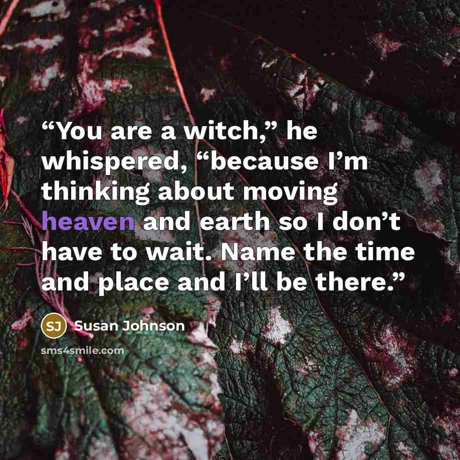 “You are a witch,” he whispered, “because I’m thinking about moving heaven and earth so I don’t have to wait. Name the time and place and I’ll be there.” quote by Susan Johnson
