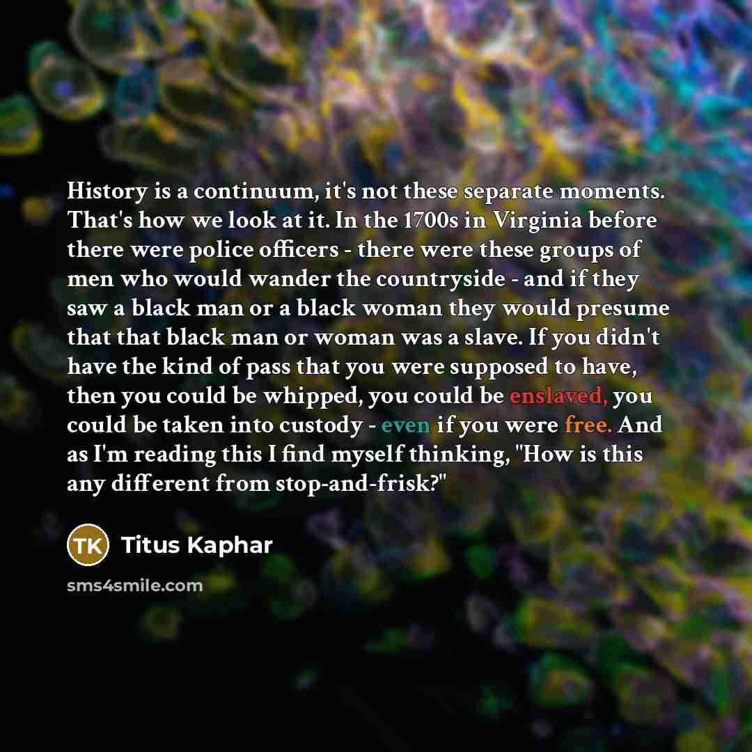 “History is a continuum, it's not these separate moments. That's how we look at it. In the 1700s in Virginia before there were police officers - there were these groups of men who would wander the countryside - and if they saw a black man or a black woman they would presume that that black man or…” quote by Titus Kaphar