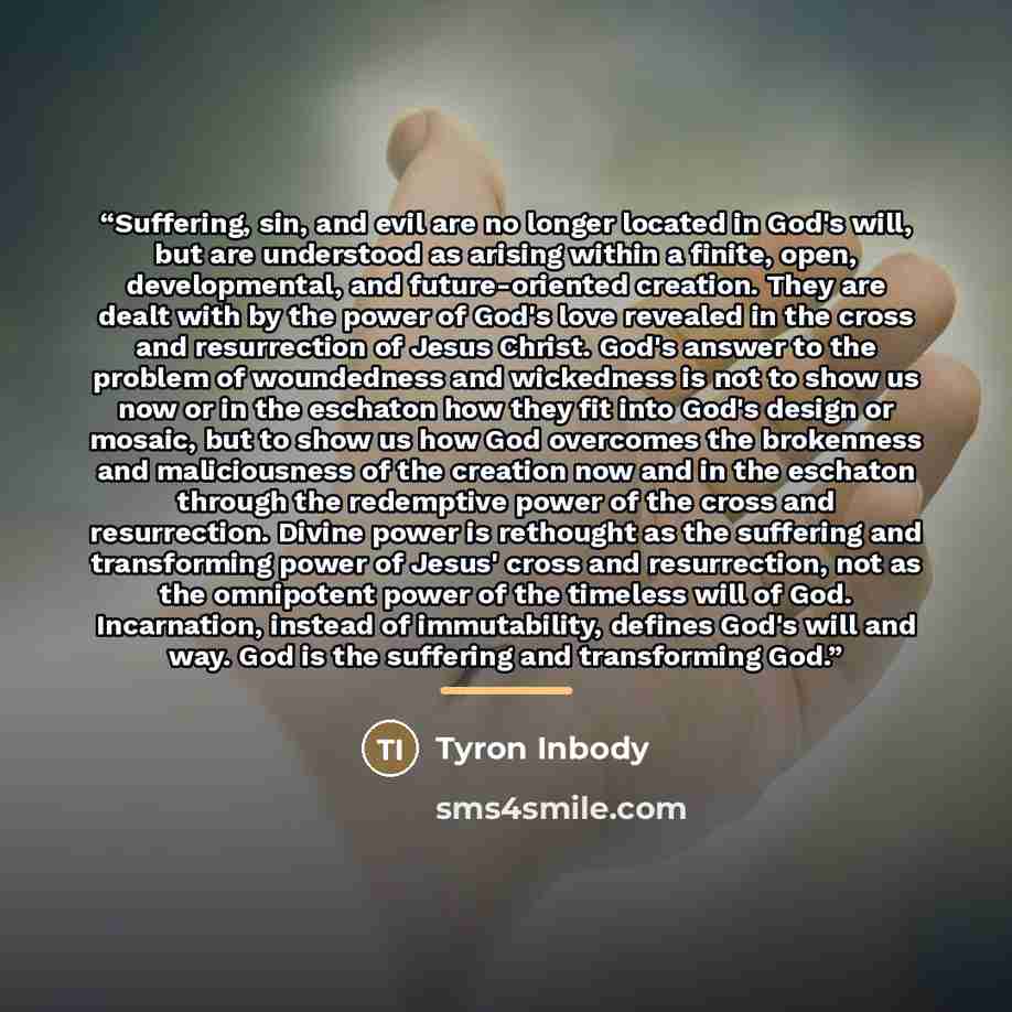 “Suffering, sin, and evil are no longer located in God's will, but are understood as arising within a finite, open, developmental, and future-oriented creation. They are dealt with by the power of God's love revealed in the cross and resurrection of Jesus Christ. God's answer to the problem of…” quote by Tyron Inbody