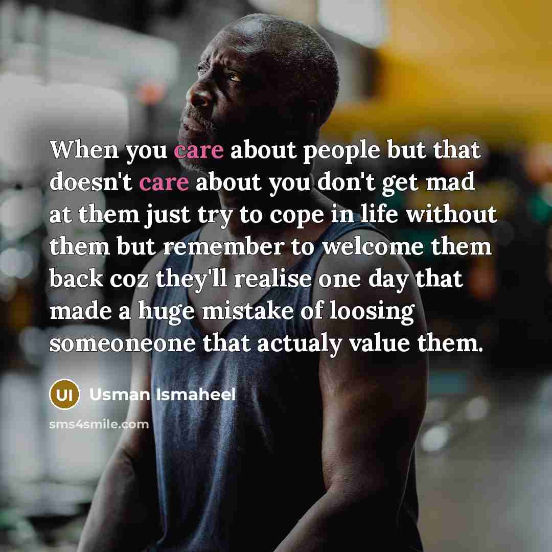 “When you care about people but that doesn't care about you don't get mad at them just try to cope in life without them but remember to welcome them back coz they'll realise one day that made a huge mistake of loosing someoneone that actualy value them.” quote by Usman Ismaheel