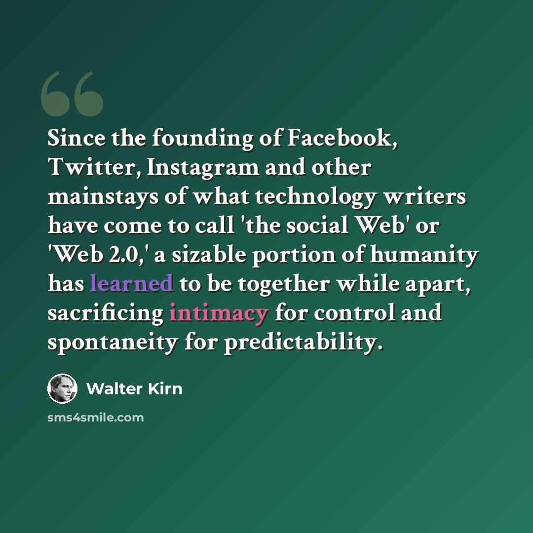 “Since the founding of Facebook, Twitter, Instagram and other mainstays of what technology writers have come to call 'the social Web' or 'Web 2.0,' a sizable portion of humanity has learned to be together while apart, sacrificing intimacy for control and spontaneity for predictability.” quote by Walter Kirn