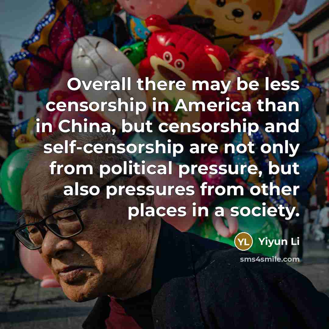 “Overall there may be less censorship in America than in China, but censorship and self-censorship are not only from political pressure, but also pressures from other places in a society.” quote by Yiyun Li