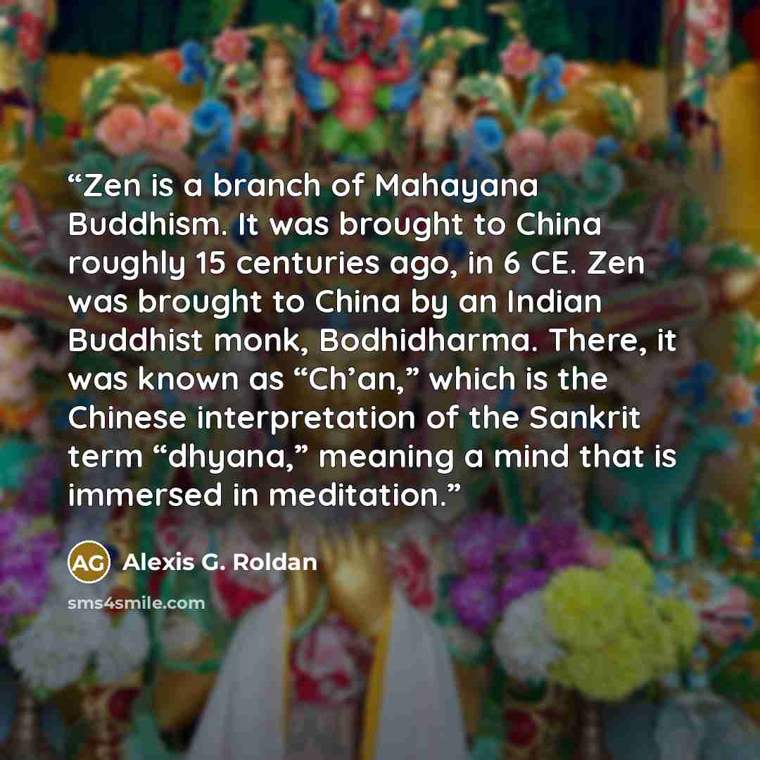 “Zen is a branch of Mahayana Buddhism. It was brought to China roughly 15 centuries ago, in 6 CE. Zen was brought to China by an Indian Buddhist monk, Bodhidharma. There, it was known as “Ch’an,” which is the Chinese interpretation of the Sankrit term “dhyana,” meaning a mind that is immersed in…” quote by Alexis G. Roldan