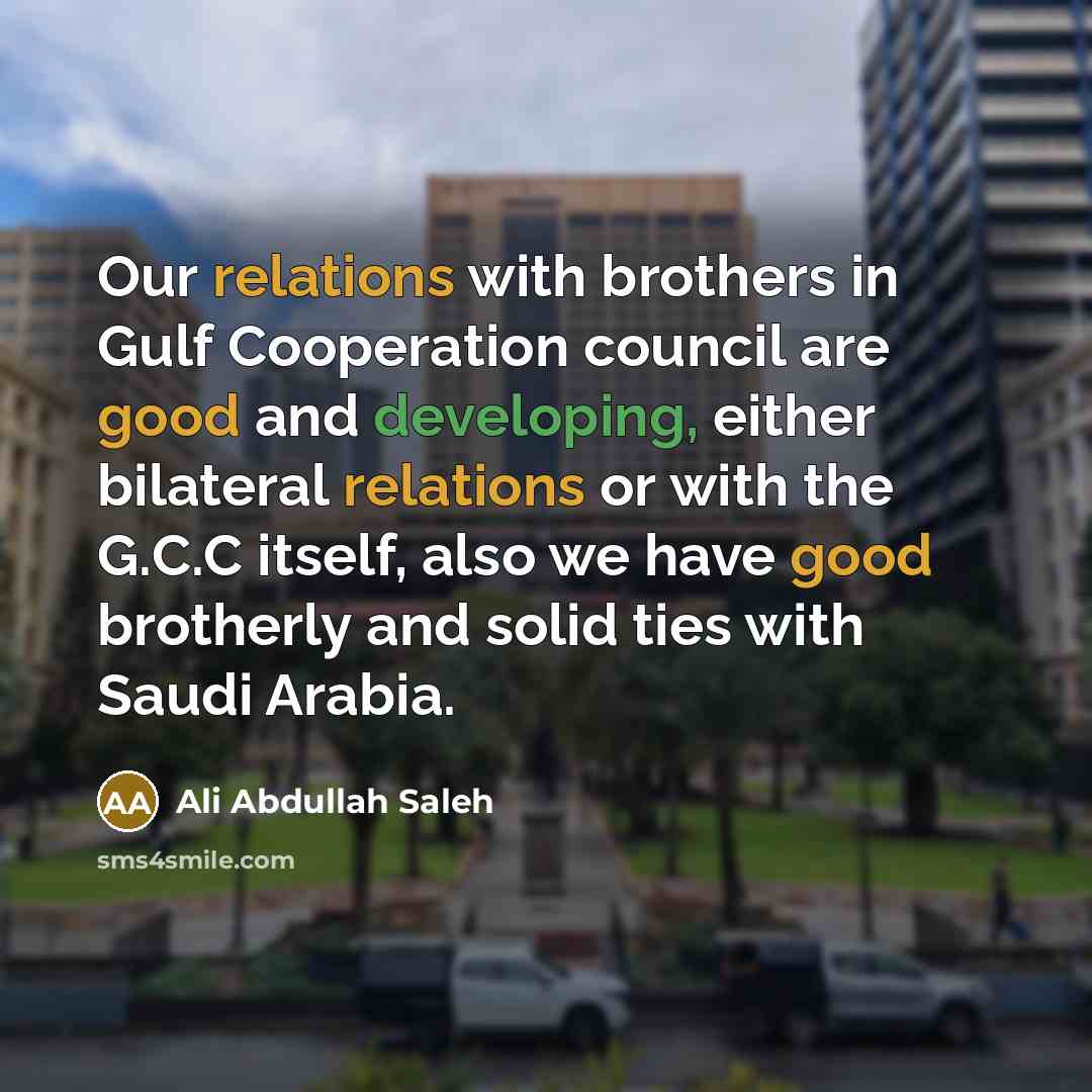 “Our relations with brothers in Gulf Cooperation council are good and developing, either bilateral relations or with the G.C.C itself, also we have good brotherly and solid ties with Saudi Arabia.” quote by Ali Abdullah Saleh