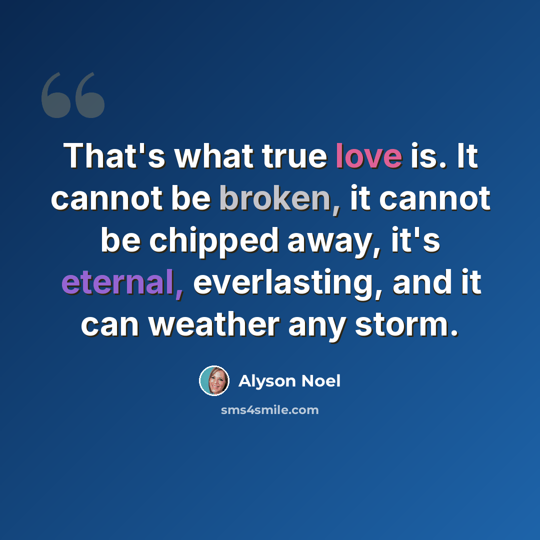 “That's what true love is. It cannot be broken, it cannot be chipped away, it's eternal, everlasting, and it can weather any storm.” quote by Alyson Noel