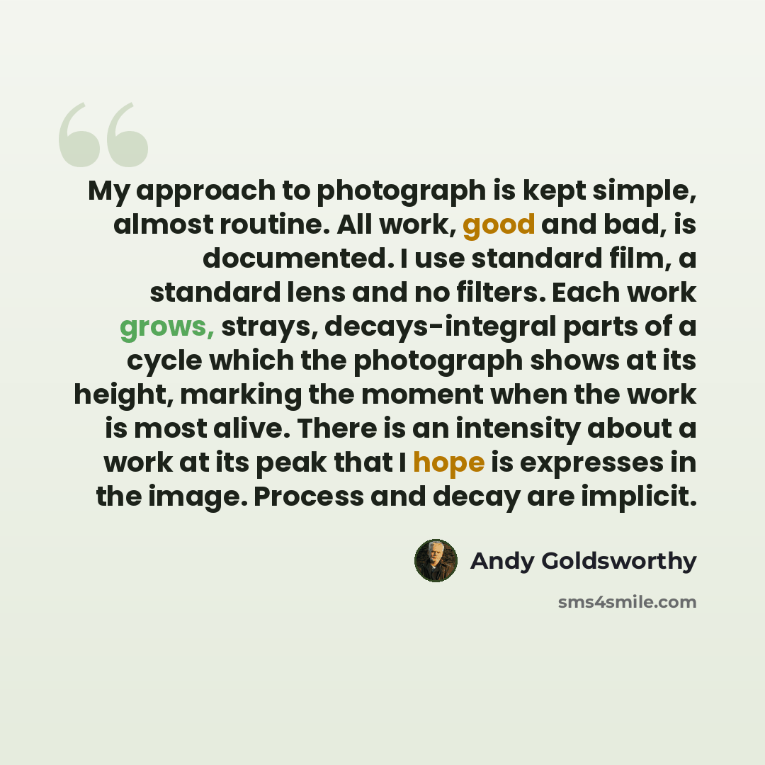 “My approach to photograph is kept simple, almost routine. All work, good and bad, is documented. I use standard film, a standard lens and no filters. Each work grows, strays, decays-integral parts of a cycle which the photograph shows at its height, marking the moment when the work is most alive…” quote by Andy Goldsworthy