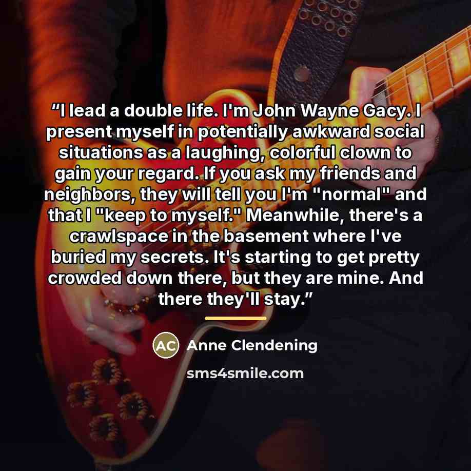 “I lead a double life. I'm John Wayne Gacy. I present myself in potentially awkward social situations as a laughing, colorful clown to gain your regard. If you ask my friends and neighbors, they will tell you I'm "normal" and that I "keep to myself." Meanwhile, there's a crawlspace in the basement…” quote by Anne Clendening