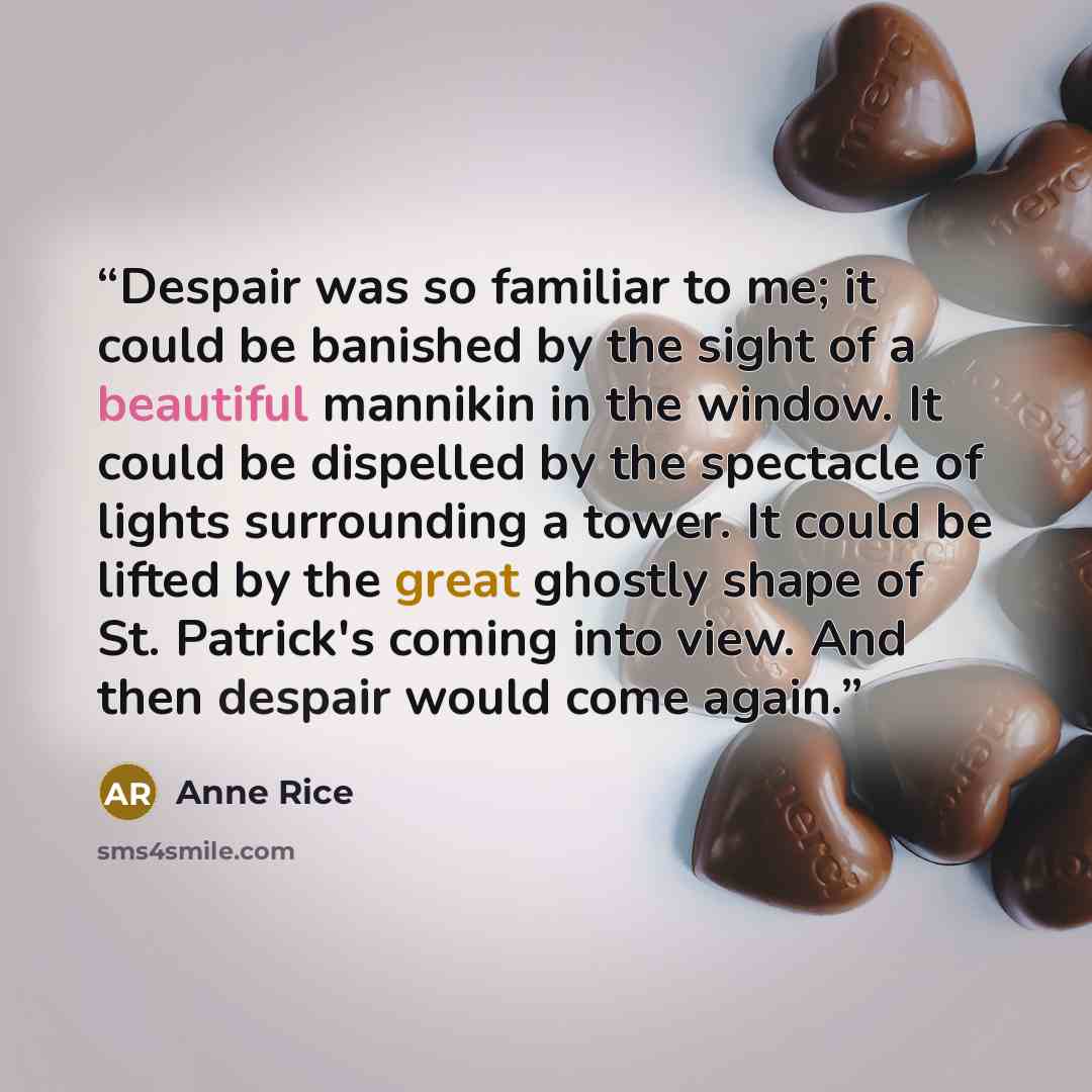 “Despair was so familiar to me; it could be banished by the sight of a beautiful mannikin in the window. It could be dispelled by the spectacle of lights surrounding a tower. It could be lifted by the great ghostly shape of St. Patrick's coming into view. And then despair would come again.” quote by Anne Rice