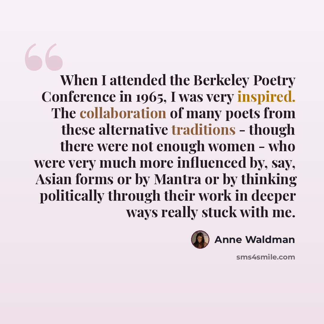 “When I attended the Berkeley Poetry Conference in 1965, I was very inspired. The collaboration of many poets from these alternative traditions - though there were not enough women - who were very much more influenced by, say, Asian forms or by Mantra or by thinking politically through their work…” quote by Anne Waldman