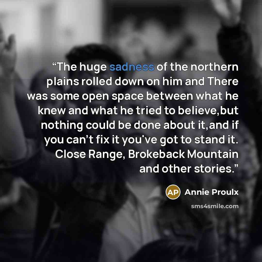 “The huge sadness of the northern plains rolled down on him and There was some open space between what he knew and what he tried to believe,but nothing could be done about it,and if you can't fix it you've got to stand it. Close Range, Brokeback Mountain and other stories.” quote by Annie Proulx