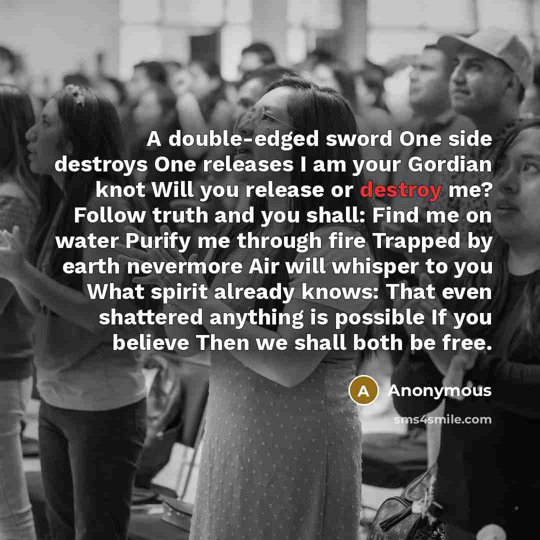 “A double-edged sword One side destroys One releases I am your Gordian knot Will you release or destroy me? Follow truth and you shall: Find me on water Purify me through fire Trapped by earth nevermore Air will whisper to you What spirit already knows: That even shattered anything is possible If…” quote by Anonymous