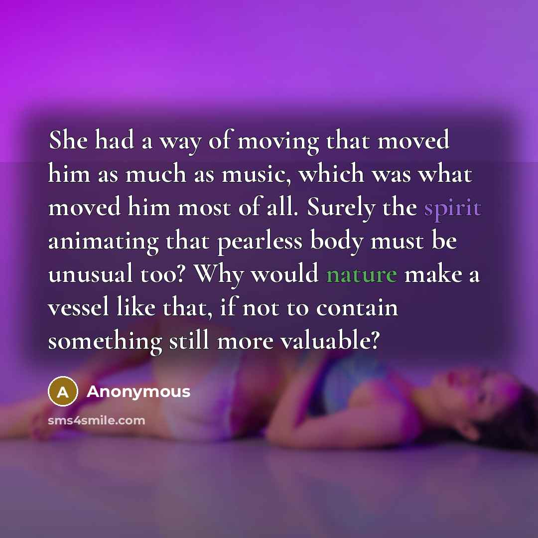“She had a way of moving that moved him as much as music, which was what moved him most of all. Surely the spirit animating that pearless body must be unusual too? Why would nature make a vessel like that, if not to contain something still more valuable?” quote by Anonymous