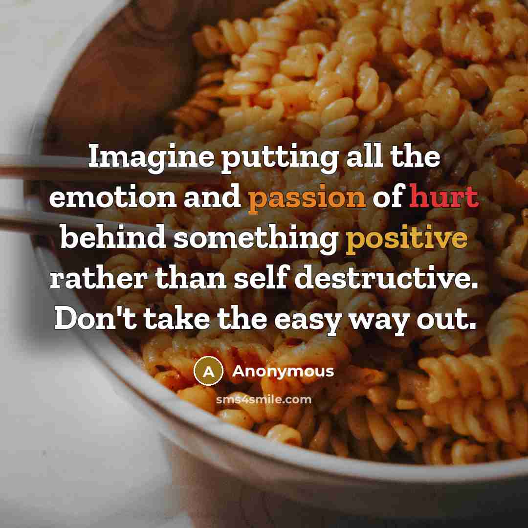 “Imagine putting all the emotion and passion of hurt behind something positive rather than self destructive. Don't take the easy way out.” quote by Anonymous