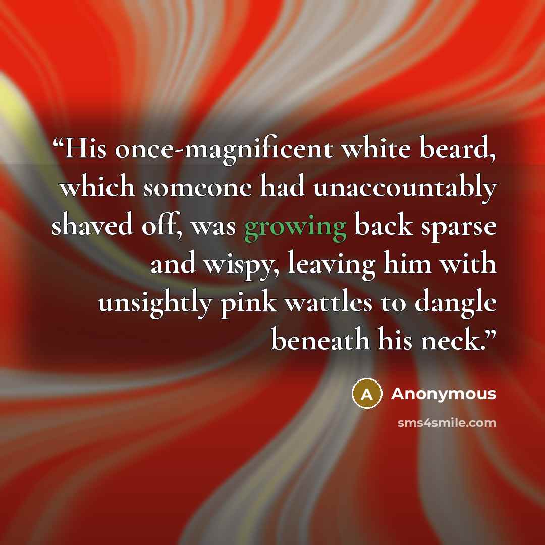 “His once-magnificent white beard, which someone had unaccountably shaved off, was growing back sparse and wispy, leaving him with unsightly pink wattles to dangle beneath his neck.” quote by Anonymous