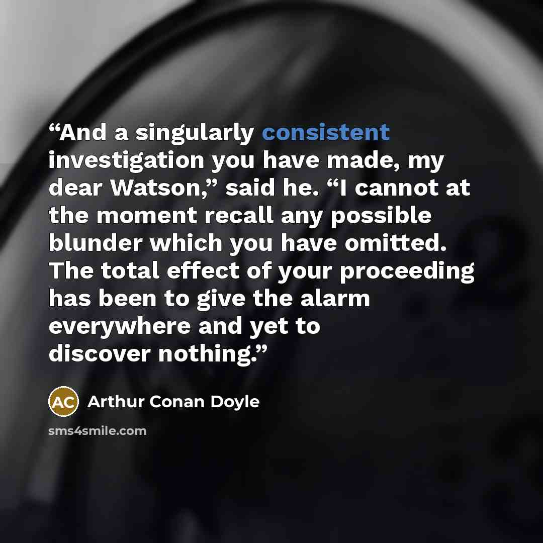 “And a singularly consistent investigation you have made, my dear Watson,” said he. “I cannot at the moment recall any possible blunder which you have omitted. The total effect of your proceeding has been to give the alarm everywhere and yet to discover nothing.” quote by Arthur Conan Doyle