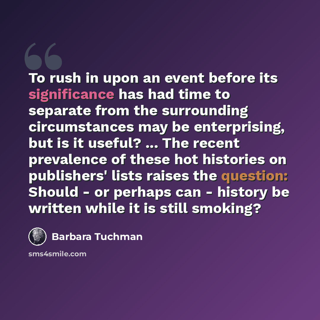 “To rush in upon an event before its significance has had time to separate from the surrounding circumstances may be enterprising, but is it useful? ... The recent prevalence of these hot histories on publishers' lists raises the question: Should - or perhaps can - history be written while it is…” quote by Barbara Tuchman