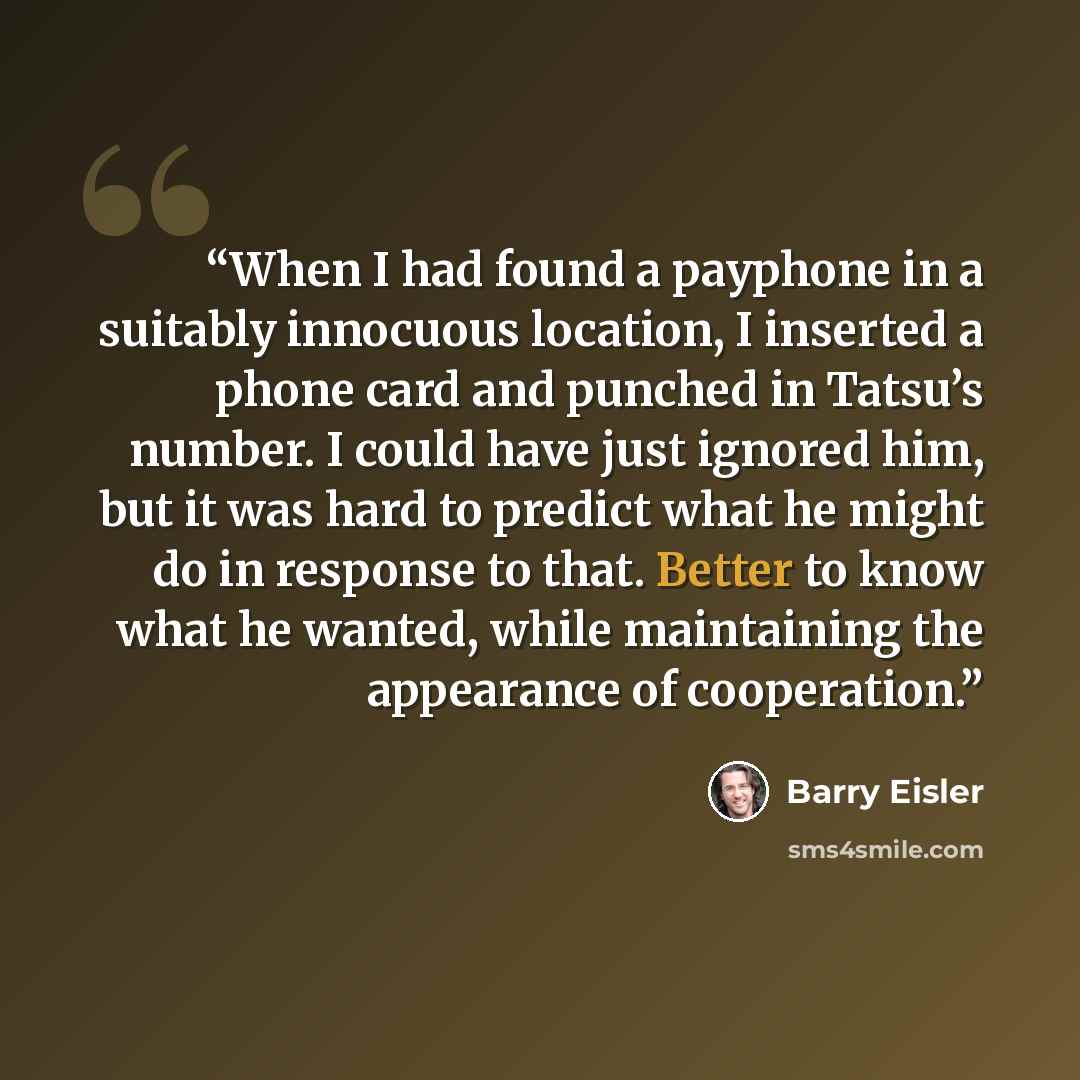 “When I had found a payphone in a suitably innocuous location, I inserted a phone card and punched in Tatsu’s number. I could have just ignored him, but it was hard to predict what he might do in response to that. Better to know what he wanted, while maintaining the appearance of cooperation.” quote by Barry Eisler