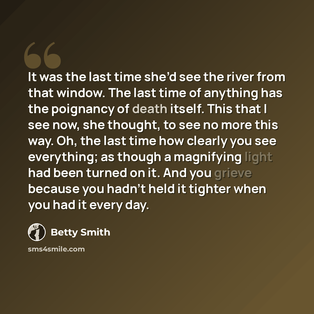 “It was the last time she’d see the river from that window. The last time of anything has the poignancy of death itself. This that I see now, she thought, to see no more this way. Oh, the last time how clearly you see everything; as though a magnifying light had been turned on it. And you grieve…” quote by Betty Smith