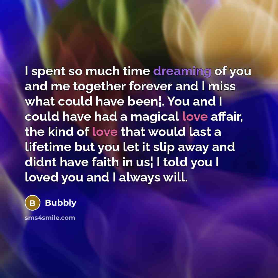 “I spent so much time dreaming of you and me together forever and I miss what could have been¦. You and I could have had a magical love affair, the kind of love that would last a lifetime but you let it slip away and didnt have faith in us¦ I told you I loved you and I always will.” quote by Bubbly