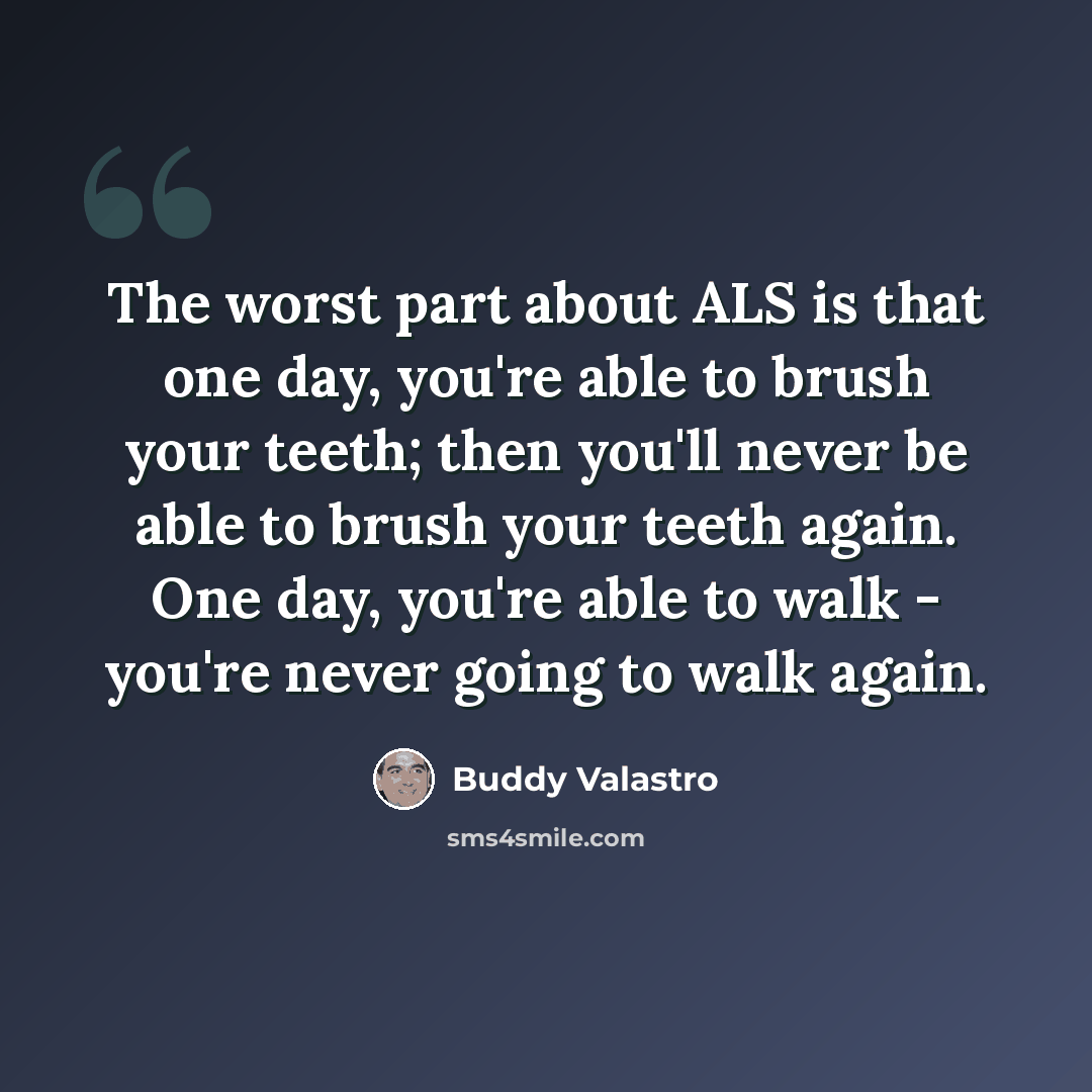 “The worst part about ALS is that one day, you're able to brush your teeth; then you'll never be able to brush your teeth again. One day, you're able to walk - you're never going to walk again.” quote by Buddy Valastro