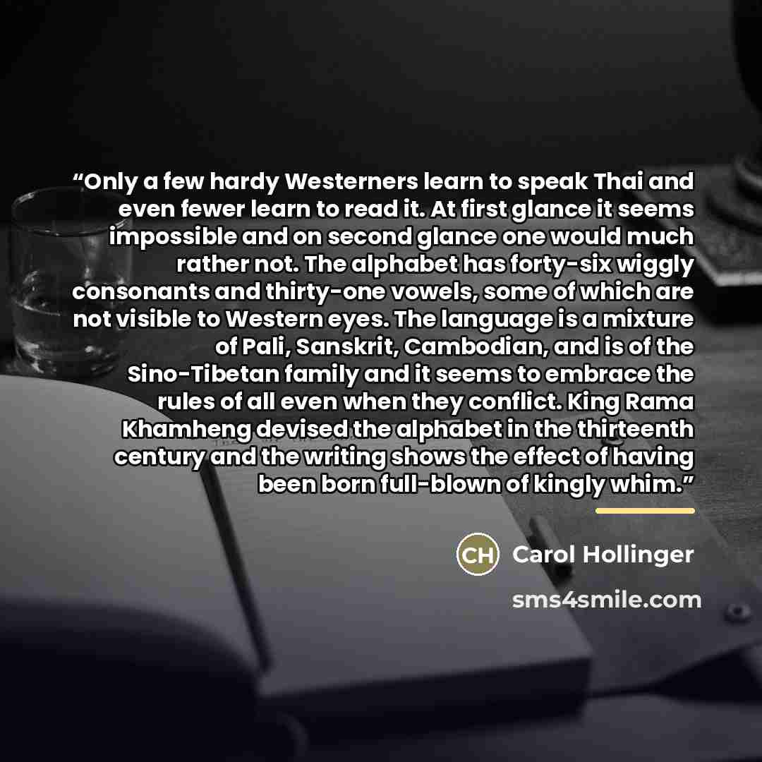“Only a few hardy Westerners learn to speak Thai and even fewer learn to read it. At first glance it seems impossible and on second glance one would much rather not. The alphabet has forty-six wiggly consonants and thirty-one vowels, some of which are not visible to Western eyes. The language is a…” quote by Carol Hollinger