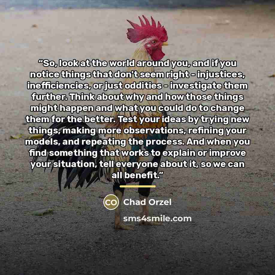 “So, look at the world around you, and if you notice things that don't seem right - injustices, inefficiencies, or just oddities - investigate them further. Think about why and how those things might happen and what you could do to change them for the better. Test your ideas by trying new things…” quote by Chad Orzel