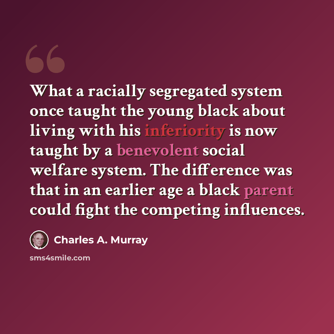 “What a racially segregated system once taught the young black about living with his inferiority is now taught by a benevolent social welfare system. The difference was that in an earlier age a black parent could fight the competing influences.” quote by Charles A. Murray