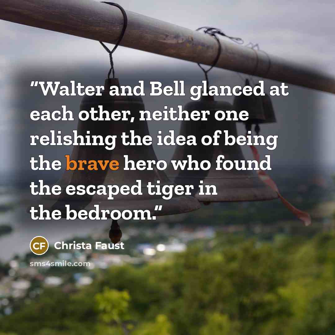 “Walter and Bell glanced at each other, neither one relishing the idea of being the brave hero who found the escaped tiger in the bedroom.” quote by Christa Faust