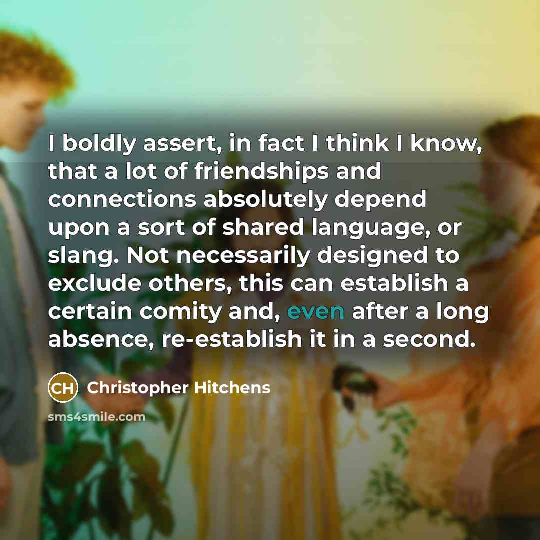“I boldly assert, in fact I think I know, that a lot of friendships and connections absolutely depend upon a sort of shared language, or slang. Not necessarily designed to exclude others, this can establish a certain comity and, even after a long absence, re-establish it in a second.” quote by Christopher Hitchens
