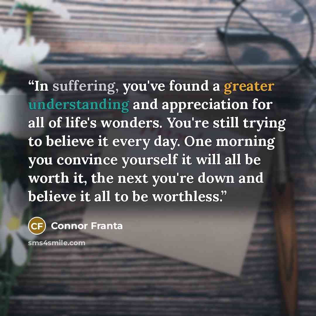 “In suffering, you've found a greater understanding and appreciation for all of life's wonders. You're still trying to believe it every day. One morning you convince yourself it will all be worth it, the next you're down and believe it all to be worthless.” quote by Connor Franta