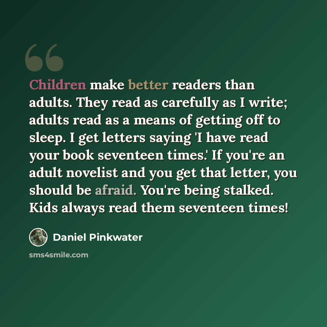 “Children make better readers than adults. They read as carefully as I write; adults read as a means of getting off to sleep. I get letters saying 'I have read your book seventeen times.' If you're an adult novelist and you get that letter, you should be afraid. You're being stalked. Kids always…” quote by Daniel Pinkwater