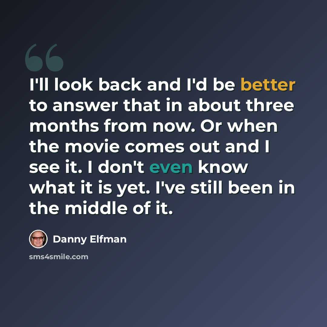 “I'll look back and I'd be better to answer that in about three months from now. Or when the movie comes out and I see it. I don't even know what it is yet. I've still been in the middle of it.” quote by Danny Elfman