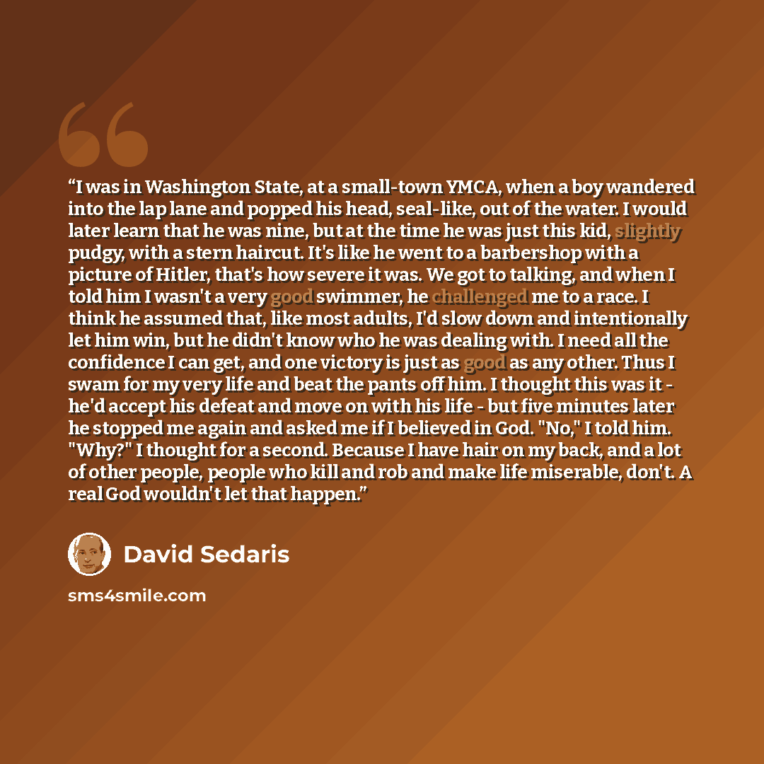 “I was in Washington State, at a small-town YMCA, when a boy wandered into the lap lane and popped his head, seal-like, out of the water. I would later learn that he was nine, but at the time he was just this kid, slightly pudgy, with a stern haircut. It's like he went to a barbershop with a…” quote by David Sedaris