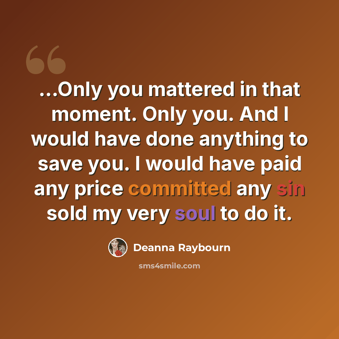 “…Only you mattered in that moment. Only you. And I would have done anything to save you. I would have paid any price committed any sin sold my very soul to do it.” quote by Deanna Raybourn