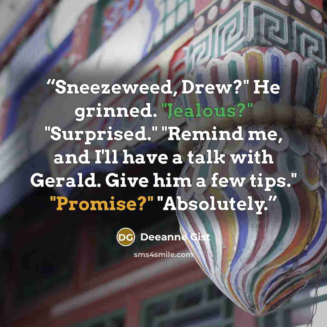 “Sneezeweed, Drew?" He grinned. "Jealous?" "Surprised." "Remind me, and I'll have a talk with Gerald. Give him a few tips." "Promise?" "Absolutely.” quote by Deeanne Gist