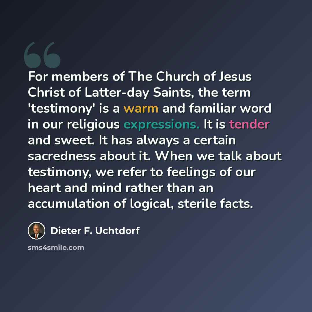 “For members of The Church of Jesus Christ of Latter-day Saints, the term 'testimony' is a warm and familiar word in our religious expressions. It is tender and sweet. It has always a certain sacredness about it. When we talk about testimony, we refer to feelings of our heart and mind rather than…” quote by Dieter F. Uchtdorf