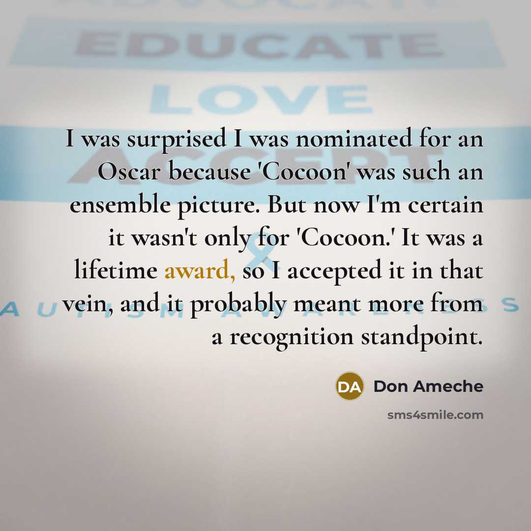 “I was surprised I was nominated for an Oscar because 'Cocoon' was such an ensemble picture. But now I'm certain it wasn't only for 'Cocoon.' It was a lifetime award, so I accepted it in that vein, and it probably meant more from a recognition standpoint.” quote by Don Ameche