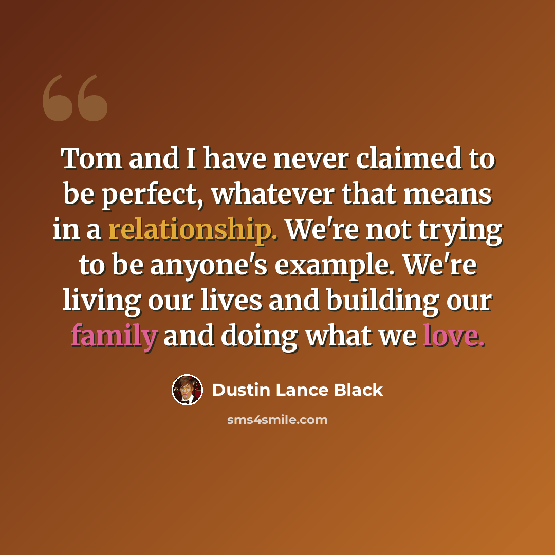 “Tom and I have never claimed to be perfect, whatever that means in a relationship. We're not trying to be anyone's example. We're living our lives and building our family and doing what we love.” quote by Dustin Lance Black