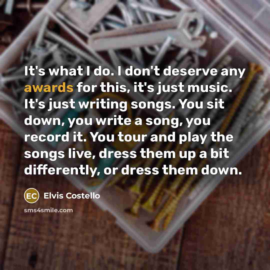 “It's what I do. I don't deserve any awards for this, it's just music. It's just writing songs. You sit down, you write a song, you record it. You tour and play the songs live, dress them up a bit differently, or dress them down.” quote by Elvis Costello