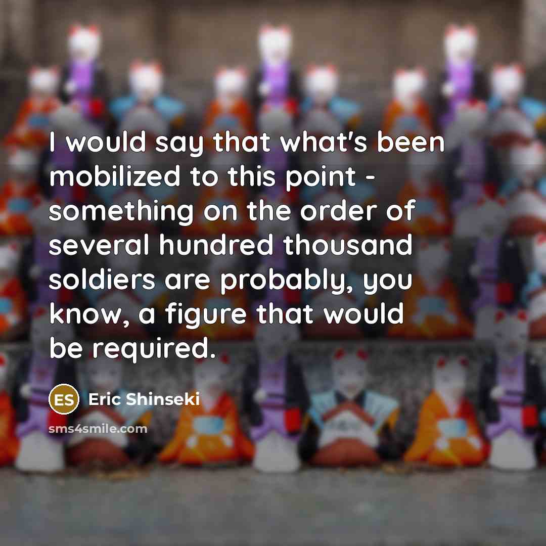 “I would say that what's been mobilized to this point - something on the order of several hundred thousand soldiers are probably, you know, a figure that would be required.” quote by Eric Shinseki