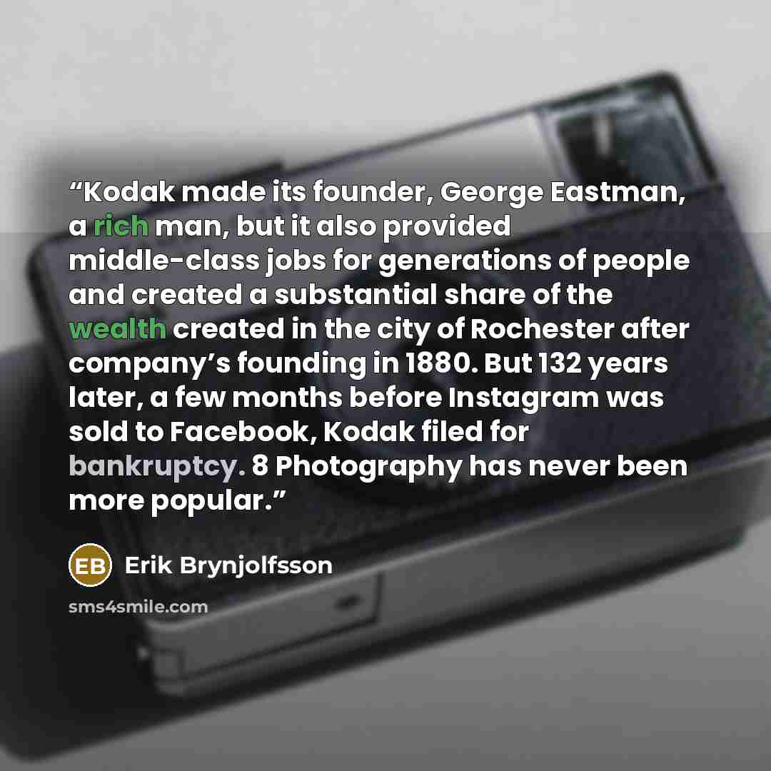 “Kodak made its founder, George Eastman, a rich man, but it also provided middle-class jobs for generations of people and created a substantial share of the wealth created in the city of Rochester after company’s founding in 1880. But 132 years later, a few months before Instagram was sold to…” quote by Erik Brynjolfsson