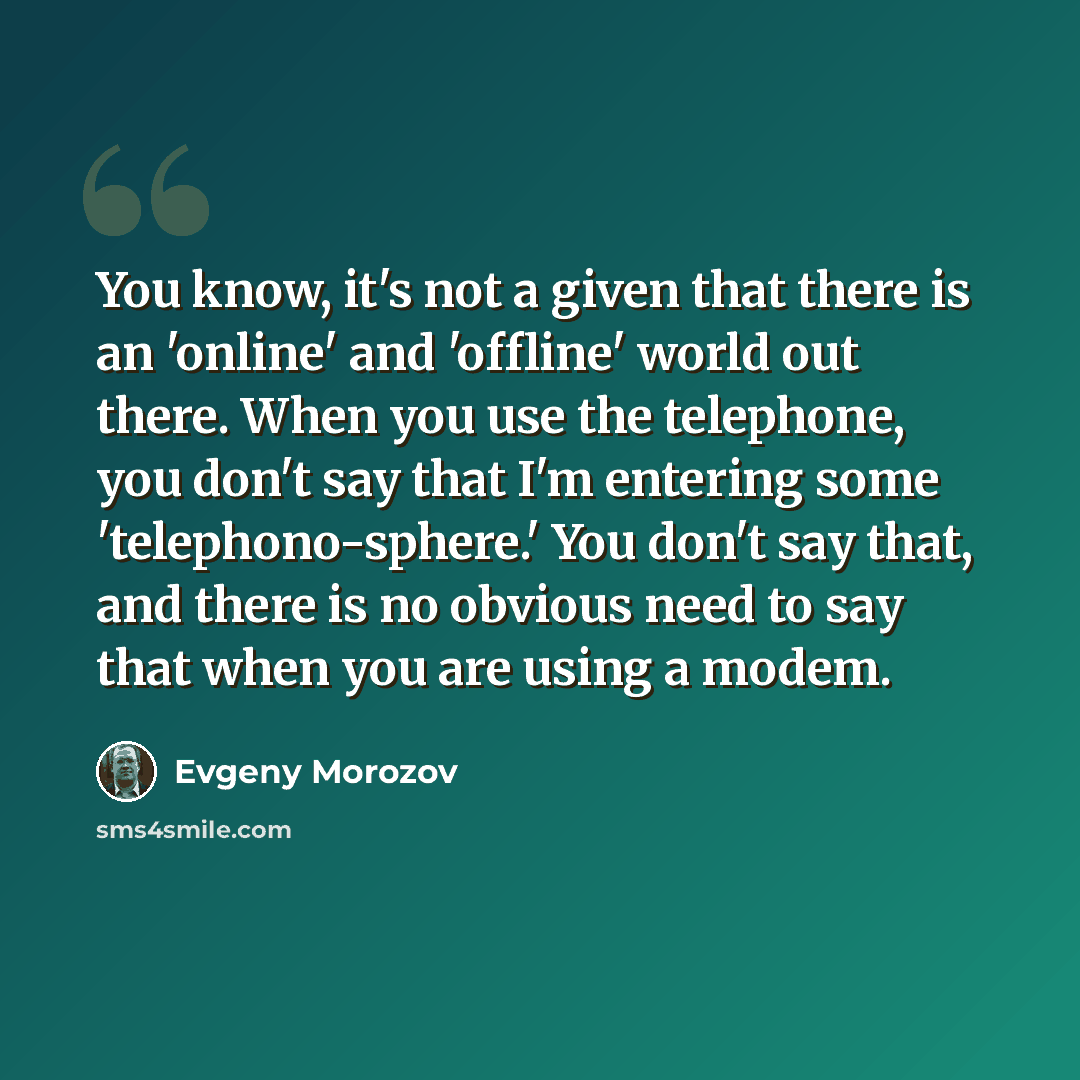 “You know, it's not a given that there is an 'online' and 'offline' world out there. When you use the telephone, you don't say that I'm entering some 'telephono-sphere.' You don't say that, and there is no obvious need to say that when you are using a modem.” quote by Evgeny Morozov