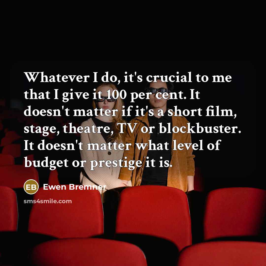 “Whatever I do, it's crucial to me that I give it 100 per cent. It doesn't matter if it's a short film, stage, theatre, TV or blockbuster. It doesn't matter what level of budget or prestige it is.” quote by Ewen Bremner