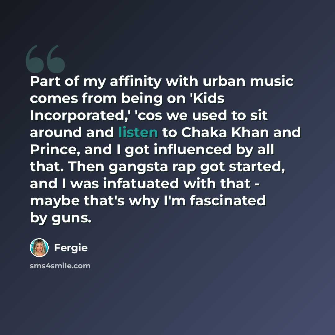 “Part of my affinity with urban music comes from being on 'Kids Incorporated,' 'cos we used to sit around and listen to Chaka Khan and Prince, and I got influenced by all that. Then gangsta rap got started, and I was infatuated with that - maybe that's why I'm fascinated by guns.” quote by Fergie