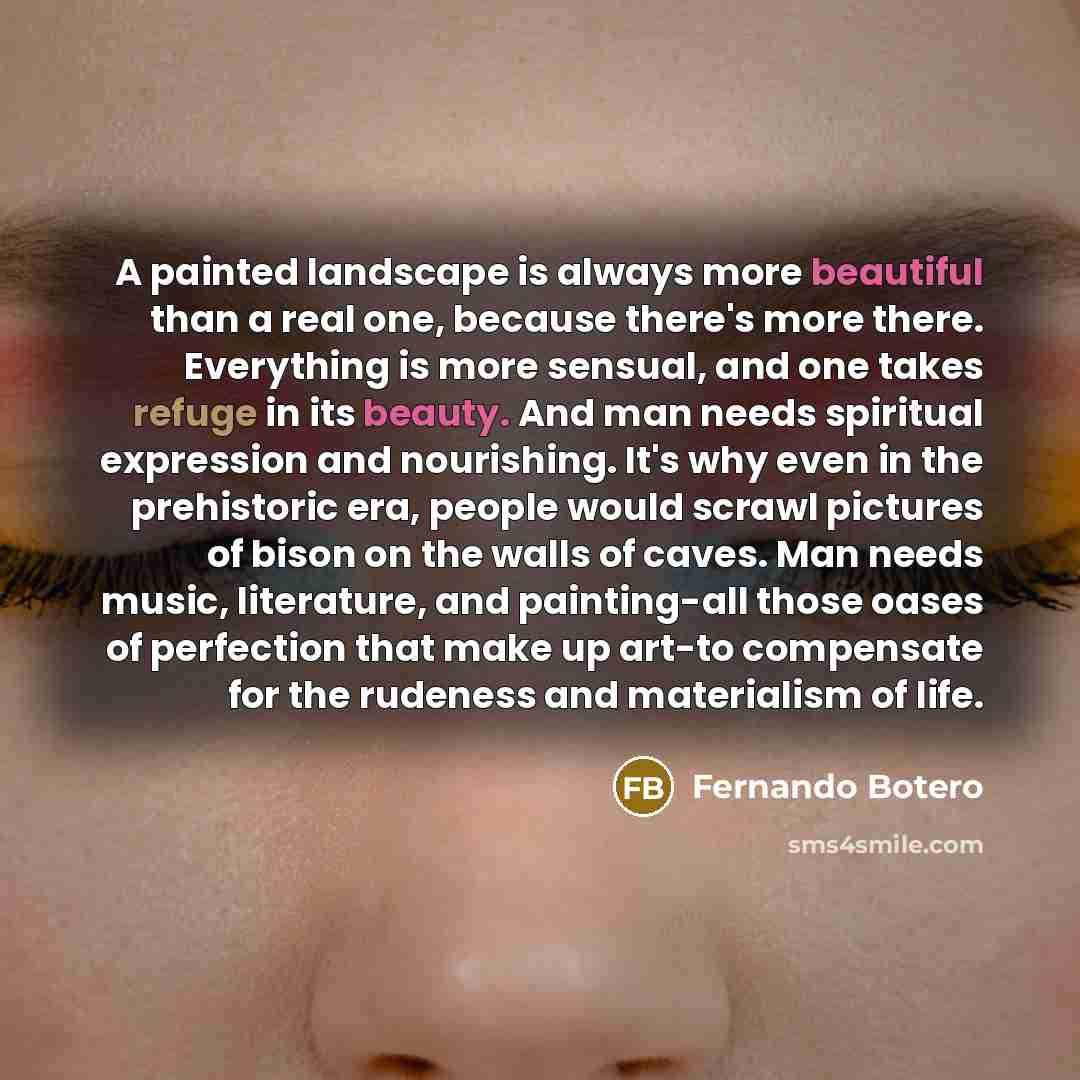“A painted landscape is always more beautiful than a real one, because there's more there. Everything is more sensual, and one takes refuge in its beauty. And man needs spiritual expression and nourishing. It's why even in the prehistoric era, people would scrawl pictures of bison on the walls of…” quote by Fernando Botero