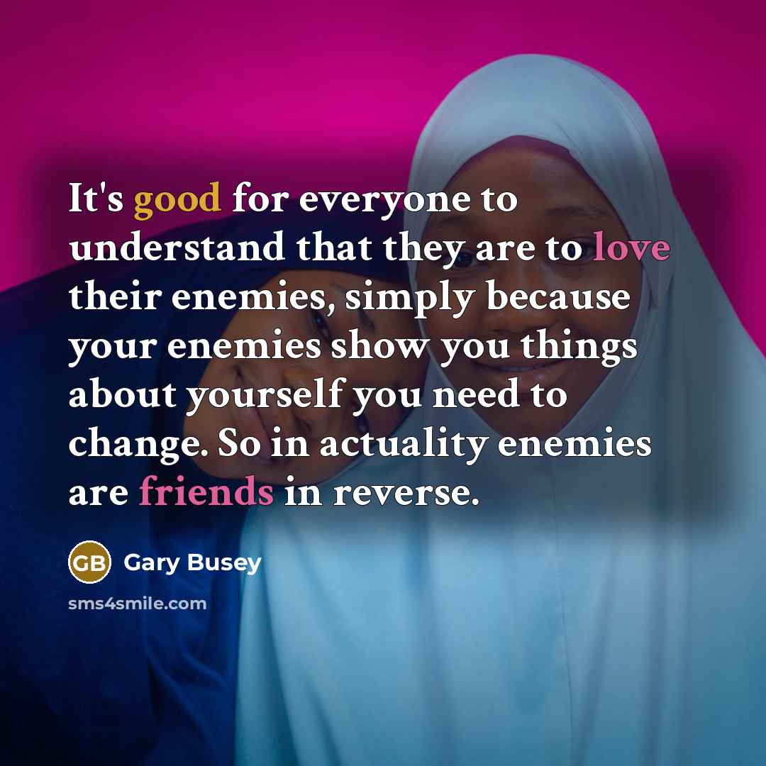“It's good for everyone to understand that they are to love their enemies, simply because your enemies show you things about yourself you need to change. So in actuality enemies are friends in reverse.” quote by Gary Busey